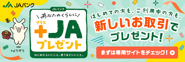 あなたのくらしに+JAプレゼント：はじめての方も、ご利用中の方も新しいお取引でプレゼント！　対象期間：2025年4月1日～2026年3月31日